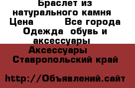 Браслет из натурального камня › Цена ­ 700 - Все города Одежда, обувь и аксессуары » Аксессуары   . Ставропольский край